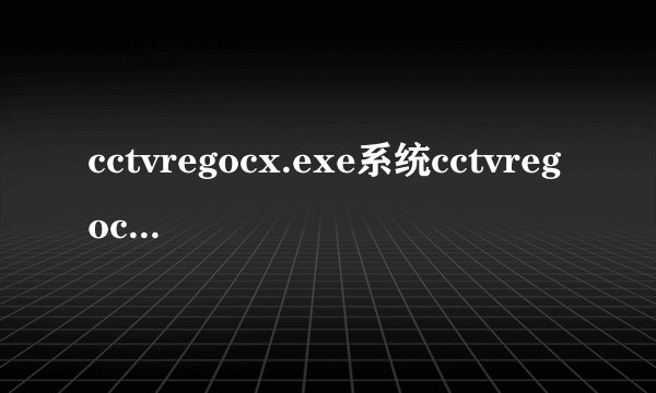cctvregocx.exe系统cctvregocx.exe错误的危害