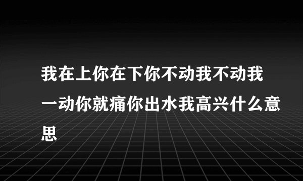 我在上你在下你不动我不动我一动你就痛你出水我高兴什么意思