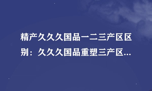 精产久久久国品一二三产区区别：久久久国品重塑三产区特色产业，让精品更加精致