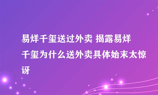 易烊千玺送过外卖 揭露易烊千玺为什么送外卖具体始末太惊讶