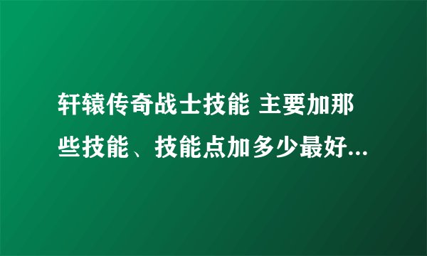 轩辕传奇战士技能 主要加那些技能、技能点加多少最好 、求高手解答 谢谢