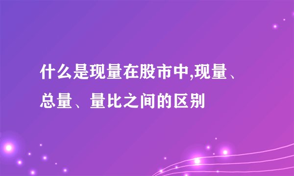 什么是现量在股市中,现量、总量、量比之间的区别