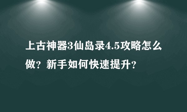 上古神器3仙岛录4.5攻略怎么做？新手如何快速提升？