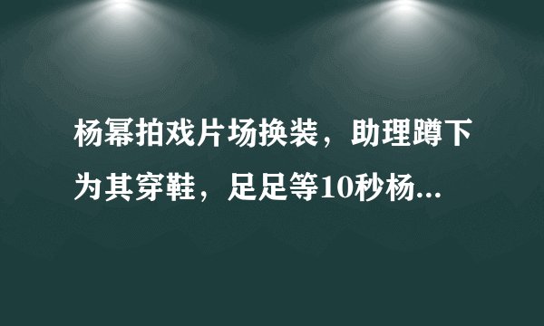杨幂拍戏片场换装，助理蹲下为其穿鞋，足足等10秒杨幂才抬脚