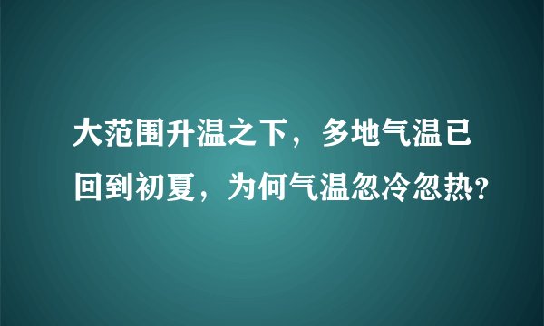 大范围升温之下，多地气温已回到初夏，为何气温忽冷忽热？