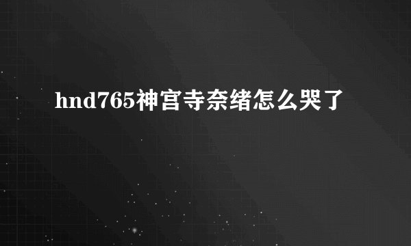 hnd765神宫寺奈绪怎么哭了
