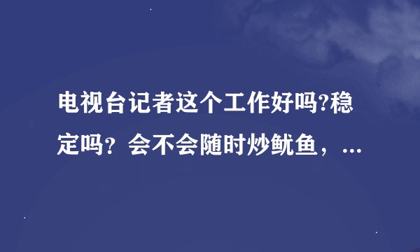 电视台记者这个工作好吗?稳定吗？会不会随时炒鱿鱼，就是拍东西和写稿子那种的，房产之类的节目，工资高吗