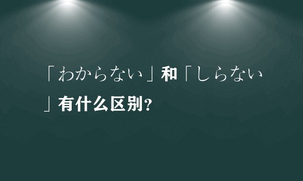 「わからない」和「しらない」有什么区别？