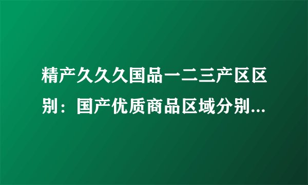精产久久久国品一二三产区区别：国产优质商品区域分别是哪些？