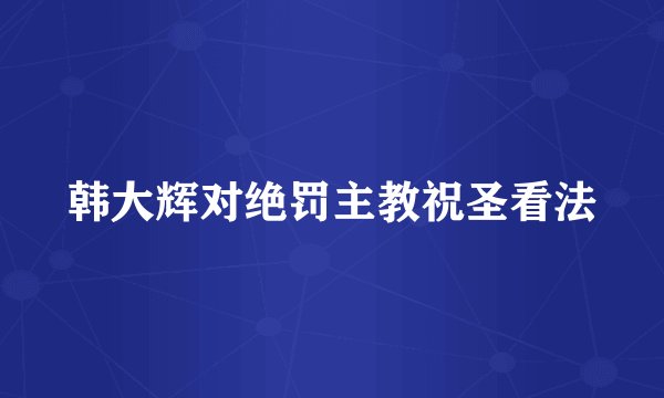 韩大辉对绝罚主教祝圣看法