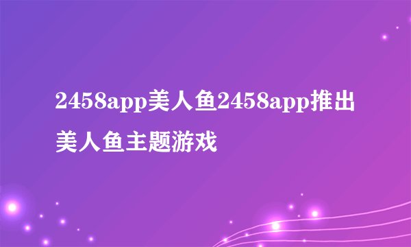 2458app美人鱼2458app推出美人鱼主题游戏