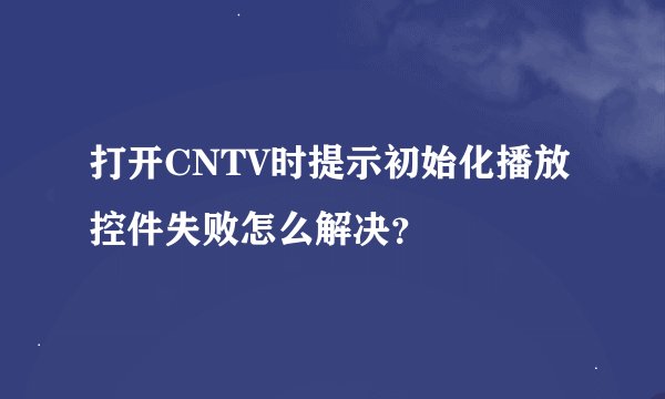 打开CNTV时提示初始化播放控件失败怎么解决？