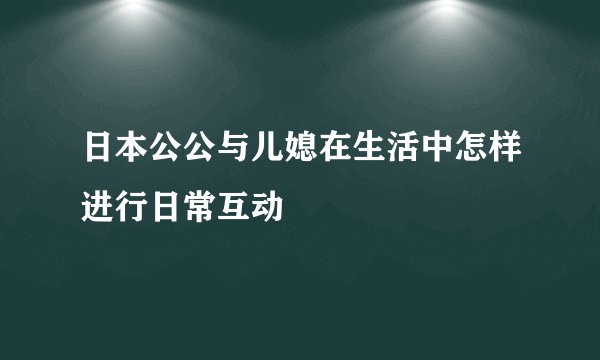 日本公公与儿媳在生活中怎样进行日常互动