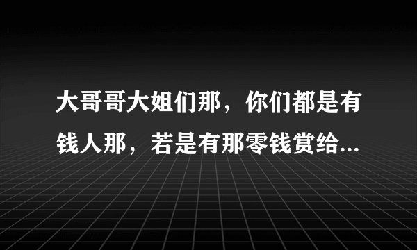 大哥哥大姐们那，你们都是有钱人那，若是有那零钱赏给我这可怜人。歌曲名