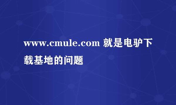 www.cmule.com 就是电驴下载基地的问题