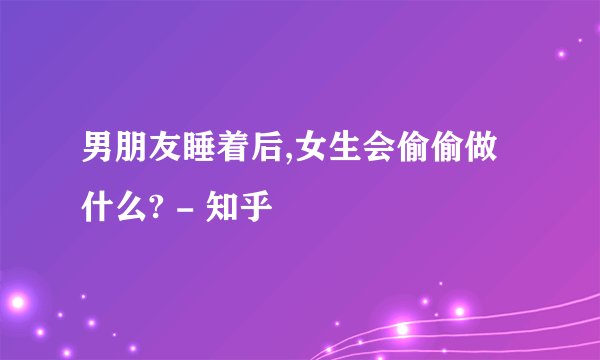 男朋友睡着后,女生会偷偷做什么? - 知乎