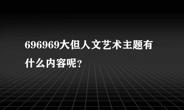 696969大但人文艺术主题有什么内容呢？