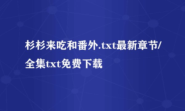 杉杉来吃和番外.txt最新章节/全集txt免费下载