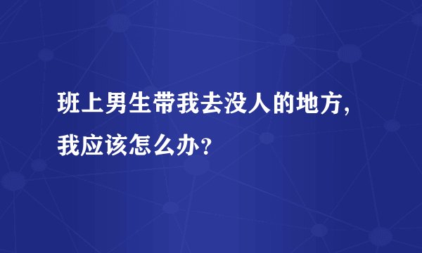 班上男生带我去没人的地方,我应该怎么办？