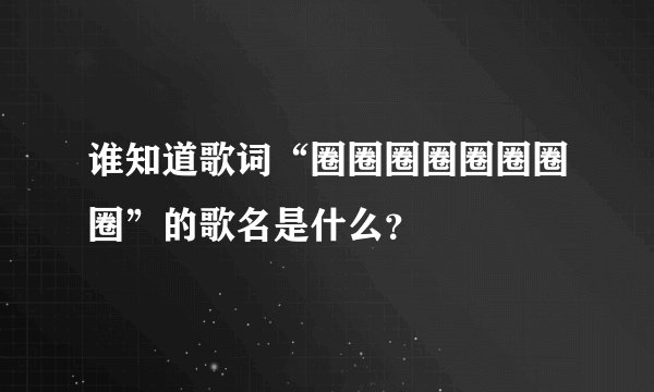 谁知道歌词“圈圈圈圈圈圈圈圈”的歌名是什么？