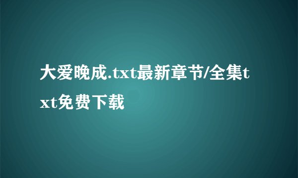 大爱晚成.txt最新章节/全集txt免费下载