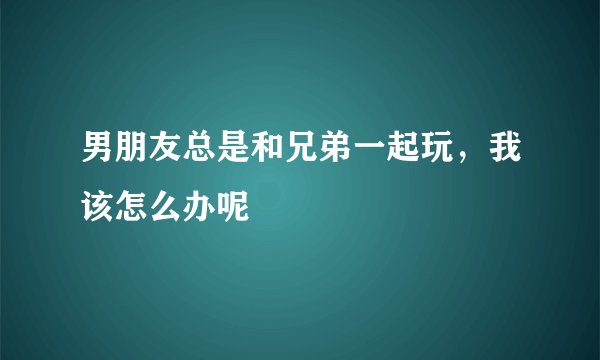 男朋友总是和兄弟一起玩，我该怎么办呢