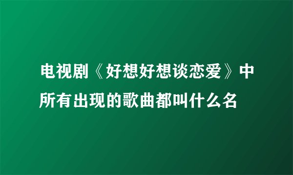 电视剧《好想好想谈恋爱》中所有出现的歌曲都叫什么名