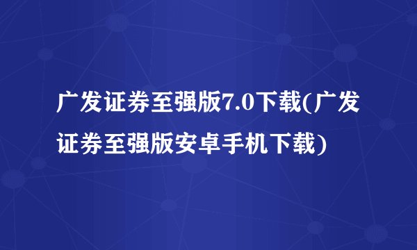 广发证券至强版7.0下载(广发证券至强版安卓手机下载)