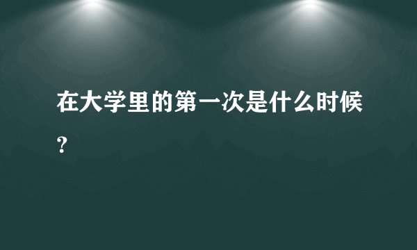 在大学里的第一次是什么时候？