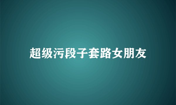超级污段子套路女朋友