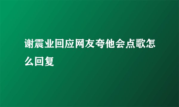 谢震业回应网友夸他会点歌怎么回复