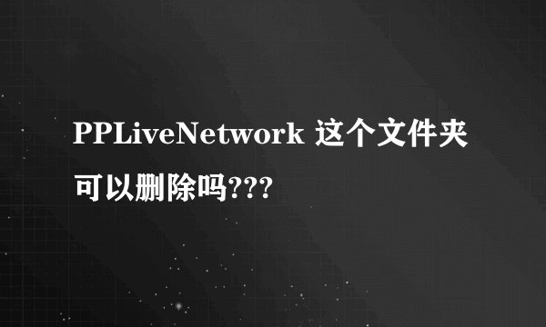 PPLiveNetwork 这个文件夹可以删除吗???