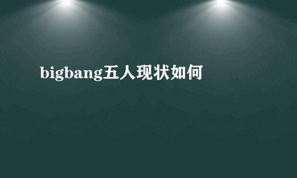 bigbang五人现状如何
