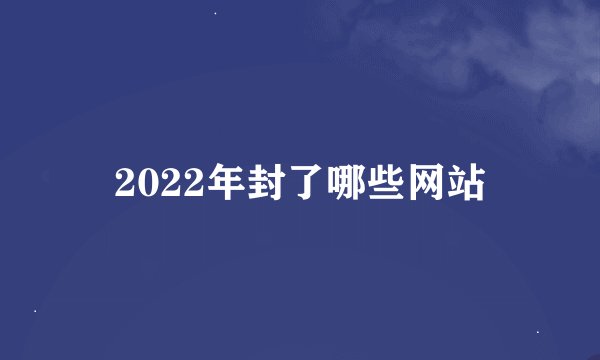 2022年封了哪些网站