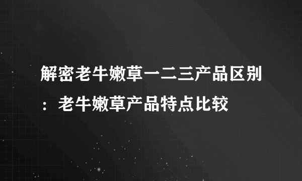 解密老牛嫩草一二三产品区别：老牛嫩草产品特点比较