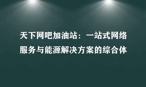 天下网吧加油站：一站式网络服务与能源解决方案的综合体