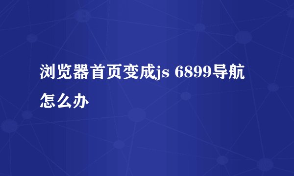 浏览器首页变成js 6899导航怎么办