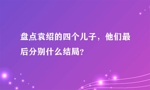 盘点袁绍的四个儿子，他们最后分别什么结局？