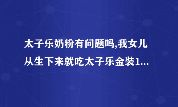 太子乐奶粉有问题吗,我女儿从生下来就吃太子乐金装100的，现在已经有10个月了呀。有谁知道吗？？？