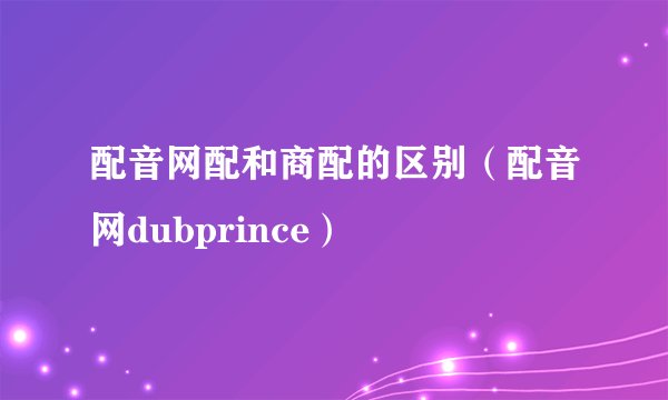 配音网配和商配的区别（配音网dubprince）