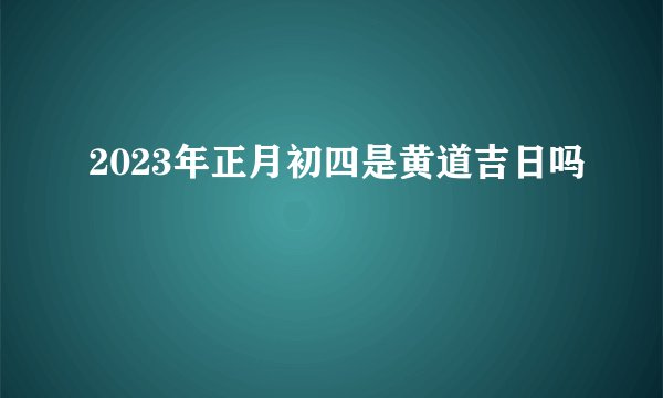 2023年正月初四是黄道吉日吗