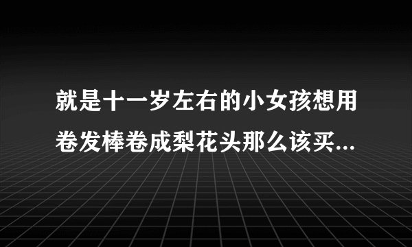 就是十一岁左右的小女孩想用卷发棒卷成梨花头那么该买怎样的卷发棒呢详细一点说好了就有奖励的哦~