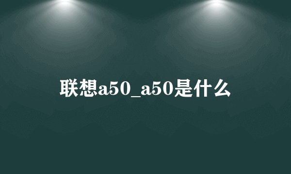 联想a50_a50是什么