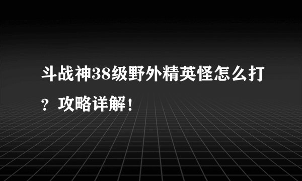 斗战神38级野外精英怪怎么打？攻略详解！