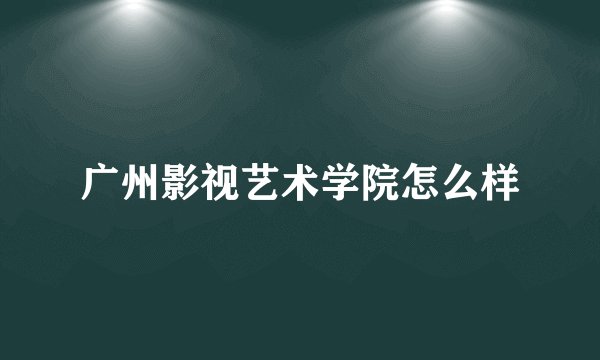 广州影视艺术学院怎么样