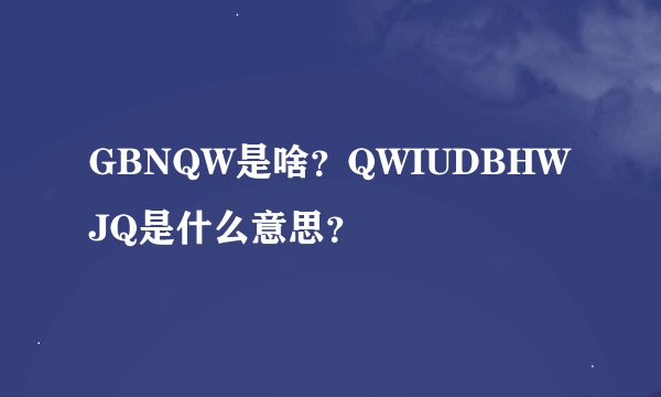 GBNQW是啥？QWIUDBHWJQ是什么意思？