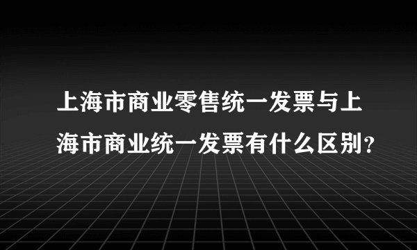 上海市商业零售统一发票与上海市商业统一发票有什么区别？