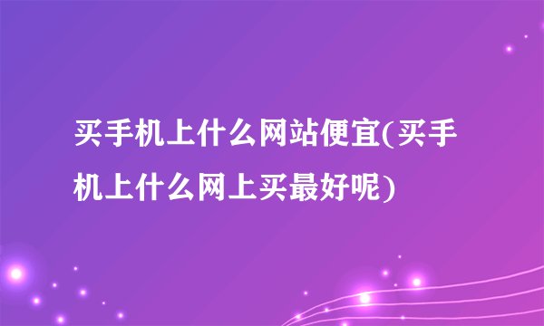 买手机上什么网站便宜(买手机上什么网上买最好呢)