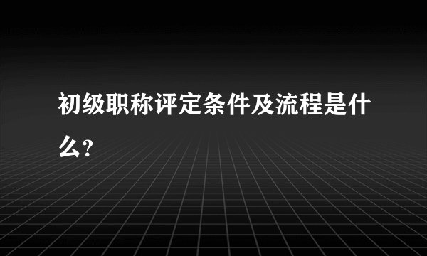 初级职称评定条件及流程是什么？