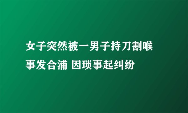 女子突然被一男子持刀割喉 事发合浦 因琐事起纠纷